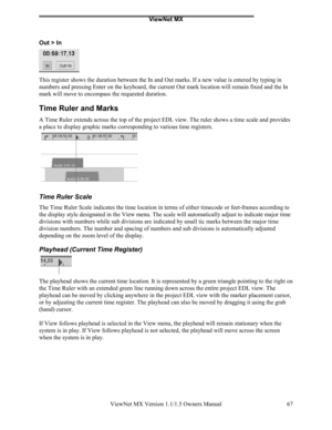 Page 67ViewNet MX
ViewNet MX Version 1.1/1.5 Owners Manual 67
Out > In
This register shows the duration between the In and Out marks. If a new value is entered by typing in
numbers and pressing Enter on the keyboard, the current Out mark location will remain fixed and the In
mark will move to encompass the requested duration.
Time Ruler and Marks
A Time Ruler extends across the top of the project EDL view. The ruler shows a time scale and provides
a place to display graphic marks corresponding to various time...