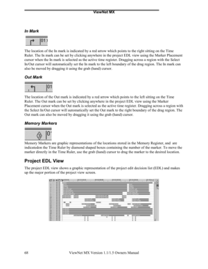 Page 68ViewNet MX
ViewNet MX Version 1.1/1.5 Owners Manual 68
In Mark
The location of the In mark is indicated by a red arrow which points to the right sitting on the Time
Ruler. The In mark can be set by clicking anywhere in the project EDL view using the Marker Placement
cursor when the In mark is selected as the active time register. Dragging across a region with the Select
In/Out cursor will automatically set the In mark to the left boundary of the drag region. The In mark can
also be moved by dragging it...