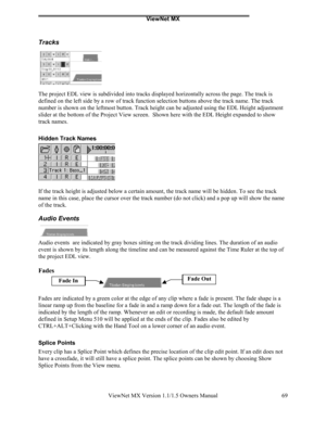 Page 69ViewNet MX
ViewNet MX Version 1.1/1.5 Owners Manual 69
Tracks
The project EDL view is subdivided into tracks displayed horizontally across the page. The track is
defined on the left side by a row of track function selection buttons above the track name. The track
number is shown on the leftmost button. Track height can be adjusted using the EDL Height adjustment
slider at the bottom of the Project View screen.  Shown here with the EDL Height expanded to show
track names.
Hidden Track Names
If the track...