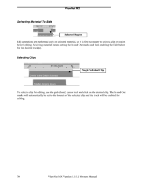 Page 70ViewNet MX
ViewNet MX Version 1.1/1.5 Owners Manual 70
Selecting Material To Edit
Edit operations are performed only on selected material, so it is first necessary to select a clip or region
before editing. Selecting material means setting the In and Out marks and then enabling the Edit button
for the desired track(s).
Selecting Clips
To select a clip for editing, use the grab (hand) cursor tool and click on the desired clip. The In and Out
marks will automatically be set to the bounds of the selected...