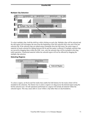 Page 71ViewNet MX
ViewNet MX Version 1.1/1.5 Owners Manual 71
Multiple Clip Selection
To select multiple clips, hold the shift key while clicking on each clip. Multiple clips will be selected and
the edit region will encompass the area from the beginning of the first selected clip to the end of the last
selected clip. If the selected clips are edited using commands from the Edit menu, the entire range of
material on tracks selected for editing between the In and Out marks is affected. If multiple selected...