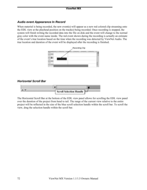 Page 72ViewNet MX
ViewNet MX Version 1.1/1.5 Owners Manual 72
Audio event Appearance In Record
When material is being recorded, the new event(s) will appear as a new red colored clip streaming onto
the EDL view at the playhead position on the track(s) being recorded. Once recording is stopped, the
system will finish writing the recorded data into the file on disk and the event will change to the normal
gray color with the event name inside. The red event shown during the recording is actually an estimate
of the...