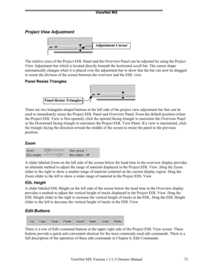 Page 73ViewNet MX
ViewNet MX Version 1.1/1.5 Owners Manual 73
Project View Adjustment
The relative sizes of the Project EDL Panel and the Overview Panel can be adjusted by using the Project
View Adjustment bar which is located directly beneath the horizontal scroll bar. The cursor shape
automatically changes when it is placed over the adjustment bar to show that the bar can now be dragged
to resize the division of the screen between the overview and the EDL view.
Panel Resize Triangles
There are two...