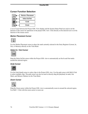 Page 74ViewNet MX
ViewNet MX Version 1.1/1.5 Owners Manual 74
Cursor Function Selection
A set of icons between the Project EDL View display and the System Status Panel are used to set the
function of the cursor for operations in the project EDL view. Click directly on the desired icon to set the
function of the mouse cursor.
Marker Placement Cursor
Use the Marker Placement cursor to place the mark currently selected in the Entry Register (Current, In,
Out, or Memory) directly on the Time Ruler.
Select In / Out...