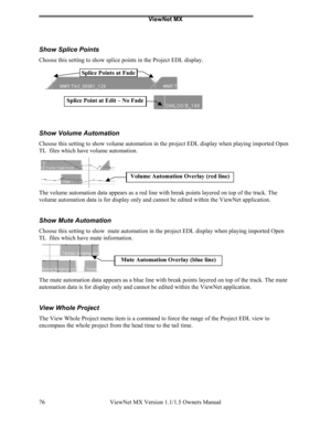 Page 76ViewNet MX
ViewNet MX Version 1.1/1.5 Owners Manual 76
Show Splice Points
Choose this setting to show splice points in the Project EDL display.
Show Volume Automation
Choose this setting to show volume automation in the project EDL display when playing imported Open
TL  files which have volume automation.
The volume automation data appears as a red line with break points layered on top of the track. The
volume automation data is for display only and cannot be edited within the ViewNet application.
Show...