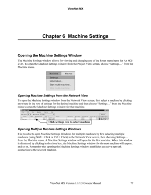 Page 77ViewNet MX
ViewNet MX Version 1.1/1.5 Owners Manual 77
Chapter 6  Machine Settings
Opening the Machine Settings Window
The Machine Settings window allows for viewing and changing any of the Setup menu items for An MX-
2424. To open the Machine Settings window from the Project View screen, choose “Settings…” from the
Machine menu.
Opening Machine Settings from the Network View
To open the Machine Settings window from the Network View screen, first select a machine by clicking
anywhere in the row of...