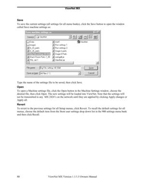 Page 80ViewNet MX
ViewNet MX Version 1.1/1.5 Owners Manual 80
Save
To save the current settings (all settings for all menu banks), click the Save button to open the window
called Save machine settings as:
Type the name of the settings file to be saved, then click Save.
Open
To open a Machine settings file, click the Open button in the Machine Settings window, choose the
desired file, then click Open. The new settings will be loaded into ViewNet. Note that the settings will
not be transmitted to any  MX 2424’s...