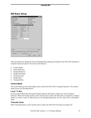 Page 81ViewNet MX
ViewNet MX Version 1.1/1.5 Owners Manual 81
000 Basic Setup
This menu bank has settings for the most fundamental settings governing how the MX-2424 responds to
external clocks and control. The items in this bank are:
• 
Control Mode
• 
Frame Reference
• 
Sample Reference
• 
Sample Ref Status
• 
Timecode Type
• 
Sample Rate
• 
Varispeed Rate
Control Mode
The control mode governs what signal source controls the MX 2424’s transport functions. The control
mode choices are described below.
Local/...