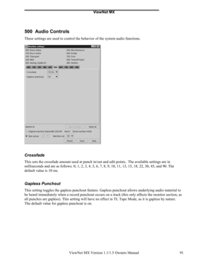 Page 91ViewNet MX
ViewNet MX Version 1.1/1.5 Owners Manual 91
500  Audio Controls
These settings are used to control the behavior of the system audio functions.
Crossfade
This sets the crossfade amount used at punch in/out and edit points.. The available settings are in
milliseconds and are as follows: 0, 1, 2, 3, 4, 5, 6, 7, 8, 9, 10, 11, 13, 15, 18, 22, 30, 45, and 90. The
default value is 10 ms.
Gapless Punchout
This setting toggles the gapless punchout feature. Gapless punchout allows underlying audio...