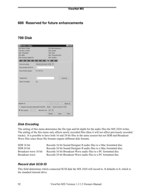 Page 92ViewNet MX
ViewNet MX Version 1.1/1.5 Owners Manual 92
600  Reserved for future enhancements
700 Disk
Disk Encoding
The setting of this menu determines the file type and bit depth for the audio files the MX 2424 writes.
The setting of the this menu only affects newly recorded files (thus it will not affect previously recorded
tracks).  It is possible to have both 16 and 24 bit files in the same session but not SDII and Broadcast
Wave files since those file formats require different disk formats.
SDII 16...