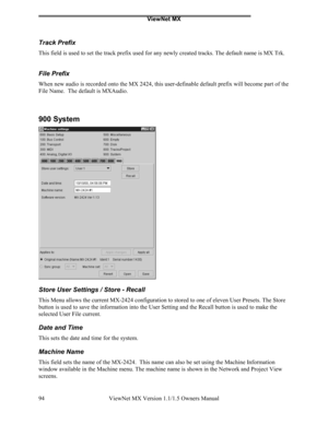 Page 94ViewNet MX
ViewNet MX Version 1.1/1.5 Owners Manual 94
Track Prefix
This field is used to set the track prefix used for any newly created tracks. The default name is MX Trk.
File Prefix
When new audio is recorded onto the MX 2424, this user-definable default prefix will become part of the
File Name.  The default is MXAudio.
900 System
Store User Settings / Store - Recall
This Menu allows the current MX-2424 configuration to stored to one of eleven User Presets. The Store
button is used to save the...
