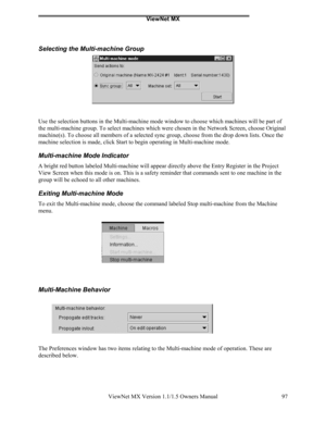 Page 97ViewNet MX
ViewNet MX Version 1.1/1.5 Owners Manual 97
Selecting the Multi-machine Group
Use the selection buttons in the Multi-machine mode window to choose which machines will be part of
the multi-machine group. To select machines which were chosen in the Network Screen, choose Original
machine(s). To choose all members of a selected sync group, choose from the drop down lists. Once the
machine selection is made, click Start to begin operating in Multi-machine mode.
Multi-machine Mode Indicator
A...