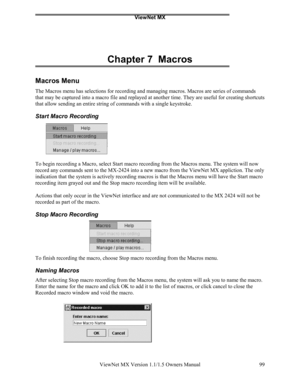 Page 99ViewNet MX
ViewNet MX Version 1.1/1.5 Owners Manual 99
Chapter 7  Macros
Macros Menu
The Macros menu has selections for recording and managing macros. Macros are series of commands
that may be captured into a macro file and replayed at another time. They are useful for creating shortcuts
that allow sending an entire string of commands with a single keystroke.
Start Macro Recording
To begin recording a Macro, select Start macro recording from the Macros menu. The system will now
record any commands sent...