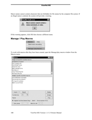 Page 100ViewNet MX
ViewNet MX Version 1.1/1.5 Owners Manual 100
Macro names cannot contain characters that are forbidden for file names by the computer file system. If
an illegal name is entered, the system will provide a warning.
If this warning appears, click OK then choose a different name.
Manage / Play Macros
To work with macros after they have been created, open the Manage/play macros window from the
Macros menu. 