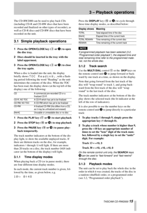 Page 15TASCAM CD-RW2000 15
3 – Playback operations
The CD-RW2000 can be used to play back CDs 
(including CD-R and CD-RW discs that have been 
recorded and finalized on other types of recorder), as 
well as CD-R discs and CD-RW discs that have been 
recorded on the unit.
3.1 Simple playback operations
1Press the OPEN/CLOSE key (3 or 1) to open 
the disc tray.
2Discs should be inserted in the tray with the 
label uppermost.
3Press the 
OPEN/CLOSE key (3 or 1) to close 
the tray again.
When a disc is loaded into...