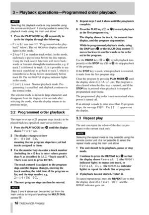Page 163 – Playback operations—Programmed order playback
16 TASCAM CD-RW2000
NOTE
Selecting the playback mode is only possible using 
the remote control unit. It is not possible to select the 
playback mode using the main unit alone.
1Press the PLAY MODE key A repeatedly to 
cycle the display through the following:

Program (see 3.2, “Programmed order play-
back” below). The red 
PROGRAM display indicator 
lights in this mode.

Shuffle (random track order). In this mode, 
each track is played once before the...