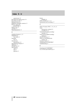 Page 26 
Index  S - U 
26 
  TASCAM CD-RW5000 
general notes
 16
 
Recording from digital sources
 16
 
Recording one track
 17
 
Reference levels
 19
 
REMOTE CONTROL connector
 12
 
Remote control unit
RC-RW5000
 12
 
REPEAT key
 13
 
repeating
 14
 
Repeating playback
 14 
S 
Sampling frequency
 6 23
 
SEARCH keys
Fast search
 13
 
Searching
Fast
  15
 
Selected track
playing back a
 14
 
Self-diagnostic program
 22
 
SKIP keys
 13
 
SOURCE key
 10
 
Specifications
audio
 23
 
I/O
 23
 
physical
 23
 Switch...