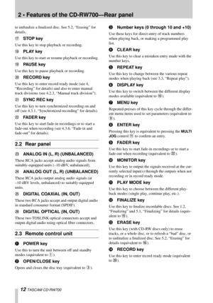 Page 122 • Features of the CD-RW700—Rear panel
12 TASCAM CD-RW700
to unﬁnalize a ﬁnalized disc. See 5.2, “Erasing” for 
details.
HSTOP key
Use this key to stop playback or recording.
IPLAY key
Use this key to start or resume playback or recording.
JPAUSE key
Use this key to pause playback or recording.
KRECORD key
Use this key to enter record ready mode (see 4, 
“Recording” for details) and also to enter manual 
track divisions (see 4.2.3, “Manual track division”).
LSYNC REC key
Use this key to turn...