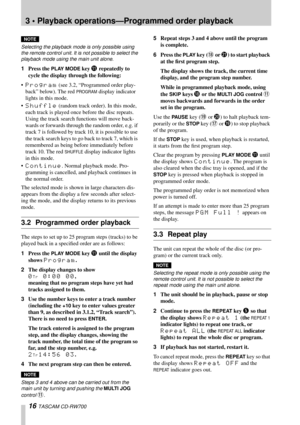 Page 163 • Playback operations—Programmed order playback
16 TASCAM CD-RW700
NOTE
Selecting the playback mode is only possible using 
the remote control unit. It is not possible to select the 
playback mode using the main unit alone.
1Press the PLAY MODE key B repeatedly to 
cycle the display through the following:
•
Program (see 3.2, “Programmed order play-
back” below). The red 
PROGRAM display indicator 
lights in this mode.
•
Shuffle (random track order). In this mode, 
each track is played once before the...