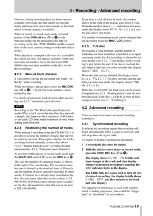 Page 194 • Recording—Advanced recording
 TASCAM CD-RW700 19
However, during recording there are fewer options 
available (obviously, the unit cannot see into the 
future and know how much time remains of the track 
which is being currently recorded!).
When in record or record ready mode, repeated 
presses of the 
DISPLAY key (A or 6) cycle 
between displaying the remaining time left for 
recording on the disc (
TOTAL REMAIN) and the elapsed 
time of the track currently being recorded (no indica-
tor lit).
When...
