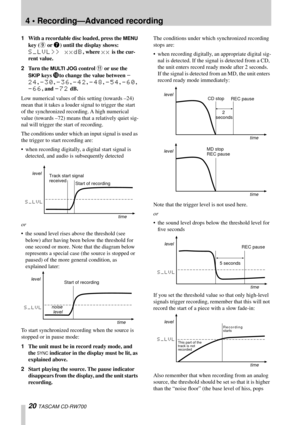 Page 204 • Recording—Advanced recording
20 TASCAM CD-RW700
1With a recordable disc loaded, press the MENU 
key (
9 or 7) until the display shows: 
S_LVL>> xxdB, where xx is the cur-
rent value.
2Turn the 
MULTI JOG control B or use the  
SKIP
 keys Ito change the value between -
24
, -30, -36, -42, -48, -54, -60, 
-66, and -72 dB.
Low numerical values of this setting (towards –24) 
mean that it takes a louder signal to trigger the start 
of the synchronized recording. A high numerical 
value (towards –72) means...