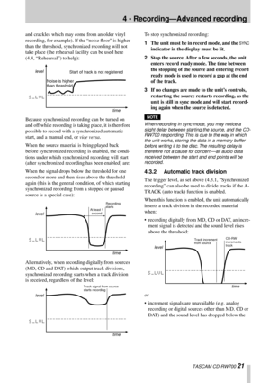 Page 214 • Recording—Advanced recording
 TASCAM CD-RW700 21
and crackles which may come from an older vinyl 
recording, for example). If the “noise ﬂoor” is higher 
than the threshold, synchronized recording will not 
take place (the rehearsal facility can be used here 
(4.4, “Rehearsal”) to help):
Because synchronized recording can be turned on 
and off while recording is taking place, it is therefore 
possible to record with a synchronized automatic 
start, and a manual end, or vice versa.
When the source...