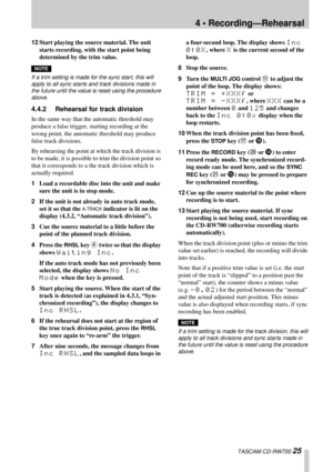 Page 254 • Recording—Rehearsal
 TASCAM CD-RW700 25
12Start playing the source material. The unit 
starts recording, with the start point being 
determined by the trim value.
NOTE
If a trim setting is made for the sync start, this will 
apply to all sync starts and track divisions made in 
the future until the value is reset using the procedure 
above.
4.4.2 Rehearsal for track division
In the same way that the automatic threshold may 
produce a false trigger, starting recording at the 
wrong point, the...