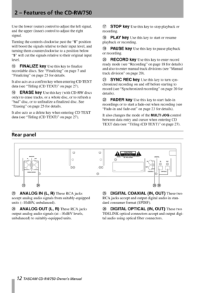 Page 122 – Features of the CD-RW750
12 TASCAM CD-RW750 Owner’s Manual
Use the lower (outer) control to adjust the left signal, 
and the upper (inner) control to adjust the right 
signal.
Turning the controls clockwise past the “
5” position 
will boost the signals relative to their input level, and 
turning them counterclockwise to a position below 
“
5” will cut the signals relative to their original input 
level.
FFINALIZE key Use this key to finalize 
recordable discs. See “Finalizing” on page 7 and...