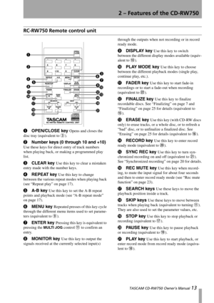 Page 132 – Features of the CD-RW750
 TASCAM CD-RW750 Owner’s Manual 13
RC-RW750 Remote control unit
1OPEN/CLOSE key Opens and closes the 
disc tray (equivalent to 
3).
2Number keys (0 through 10 and +10) 
Use these keys for direct entry of track numbers 
when playing back, or making a programmed play 
list.
3CLEAR key Use this key to clear a mistaken 
entry made with the number keys.
4REPEAT key Use this key to change 
between the various repeat modes when playing back 
(see “Repeat play” on page 17).
5A-B key...