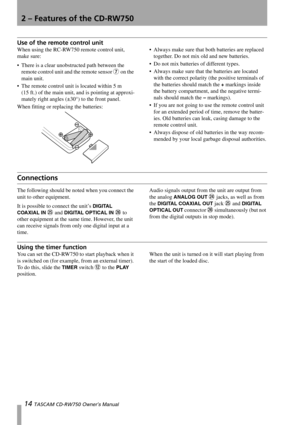 Page 142 – Features of the CD-RW750
14 TASCAM CD-RW750 Owner’s Manual
Use of the remote control unit
When using the RC-RW750 remote control unit, 
make sure:
 There is a clear unobstructed path between the 
remote control unit and the remote sensor 
7 on the 
main unit.
 The remote control unit is located within 5 m 
(15 ft.) of the main unit, and is pointing at approxi-
mately right angles (±30°) to the front panel.
When fitting or replacing the batteries: Always make sure that both batteries are replaced...
