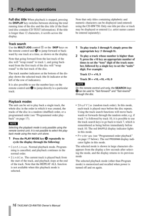 Page 163 – Playback operations
16 TASCAM CD-RW750 Owner’s Manual
Full disc title When playback is stopped, pressing 
the 
DISPLAY key switches between showing the total 
running time of the disc and the disc title (if the final-
ized disc contains CD TEXT information). If the title 
is longer than 12 characters, it scrolls across the 
display.Note that only titles containing alphabetic and 
numeric characters can be displayed (and entered) 
using the CD-RW750. Only one title per disc or track 
may be displayed...