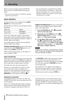 Page 1818 TASCAM CD-RW750 Owner’s Manual
4 – Recording
Before you start recording using the CD-RW750, 
make sure that you understand the following key 
points:
 Once you have recorded on a CD-R disc, the data 
cannot be erased from it. You can add tracks to an unfinalized recordable 
disc. Once finalized, a CD-R disc is “fixed” and 
behaves in the same way as a pre-recorded disc. 
Finalized CD-RW discs, however, can be erased, 
refreshed and re-recorded.
Input selection
To select the input to be recorded,...