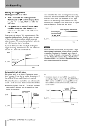 Page 224 – Recording
22 TASCAM CD-RW750 Owner’s Manual
Setting the trigger level
The trigger level is set as below:
1With a recordable disc loaded, press the 
MENU key (9 or 6) until the display shows: 
S_LVL>> -xxdB, where xx is the cur-
rent value.
2Use the MULTI JOG control B or the  SKIP 
keys 
Ito change the value between -24,  
-30, -36, -42, -48, -54, -60, -66, 
and 
-72 dB.
Low numerical values of this setting (towards –24) 
mean that it takes a louder signal to trigger the start 
of the synchronized...