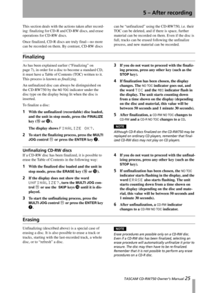 Page 25 TASCAM CD-RW750 Owner’s Manual 25
5 – After recording
This section deals with the actions taken after record-
ing: finalizing for CD-R and CD-RW discs, and erase 
operations for CD-RW discs.
Once finalized, CD-R discs are truly final—no more 
can be recorded on them. By contrast, CD-RW discs can be “unfinalized” using the CD-RW750, i.e. their 
TOC can be deleted, and if there is space, further 
material can be recorded on them. Even if the disc is 
full, tracks can be erased following the unfinalize...