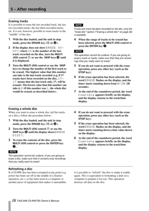 Page 265 – After recording
26 TASCAM CD-RW750 Owner’s Manual
Erasing tracks
It is possible to erase the last recorded track, the last 
two recorded tracks, the last three recorded tracks, 
etc. It is not, however, possible to erase tracks in the 
“middle” of the disc.
1With the disc loaded, and the unit in stop 
mode, press the 
ERASE key (G or D).
2If the display does not show ERASE XX-
XX?
, where XX is the number of the last 
track recorded on the disc, turn the 
MULTI 
JOG
 control B or use the  SKIP keys I...