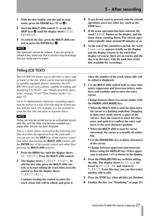 Page 275 – After recording
 TASCAM CD-RW750 Owner’s Manual 27
1With the disc loaded, and the unit in stop 
mode, press the 
ERASE key (G or D).
2Tu r n  t h e  MULTI JOG control B or use the  
SKIP
 keys I until the display shows DISC 
REFRESH
.
3To refresh the disc, press the MULTI JOG con-
trol or press the 
ENTER key 7.
NOTE
This operation cannot be undone. If you are going to 
refresh a disc, make sure that it contains only recordings 
that you really want to erase!
4If you do not want to proceed with the...
