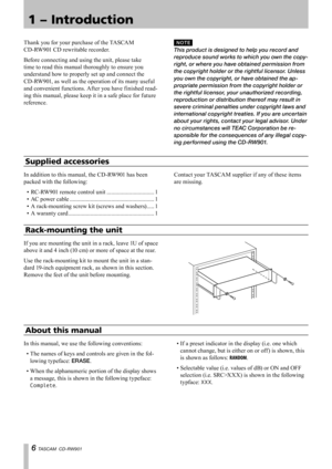 Page 6
 TASCAM  CD-RW901

Rack-mounting the unit
If you are mounting the unit in a rack, leave 1U of space 
above it and 4 inch (10 cm) or more of space at the rear.
Use the rack-mounting kit to mount the unit in a stan-
dard 19-inch equipment rack, as shown in this section. 
Remove the feet of the unit before mounting.
Thank you for your purchase of the TASCAM 
CD-RW901 CD rewritable recorder.
Before connecting and using the unit, please take 
time to read this manual thoroughly to ensure you 
understand...