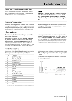 Page 9
1 − Introduction
TASCAM  CD-RW901 9

Never use a stabilizer or printable discs
Using commercially available CD stabilizers or print-
able recordable discs with this player will damage the 
mechanism and cause it to malfunction.
N O T E
Never use a disc that has had a stabilizer mounted 
to it. The residual adhesive may cause the disc to 
stick to the turntable of the CD-RW901. If it sticks 
to the turntable, you will need a technician to get it 
out.
Connections
The following should be noted when you...