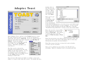 Page 7Adaptec ToastOpen Adaptec Toast, and go to the Format menu to select
the type of CD you wish to record.  If you are burning an
Audio CD, then choose Audio CD.  If you are simply trying to
back up select files from your computer, use Mac Files &
Folders.  If you are trying to
distribute data to both Mac and PC
users alike, use the ISO-9660
format.  (Both PCs and Macs can
read those.)
The files can be selected by
dragging and dropping the files and
folders on the Toast window.  To see
the hierarchy of the...