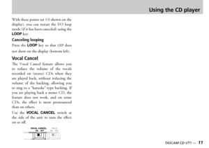 Page 1110 — TASCAM CD-VT1TASCAM CD-VT1 —  11
Using the CD player
ith these points set I-O shown on the display  you  can  restart  the    loop mode if it has been canceled using the LOOP key
Canceling looping
ress  the LOOP key  so  that LOOP does 
not show on the display bottom left
Vocal Cancel
e  ocal  ancel  feature  allows  you to  reduce  the  volume  of  the  vocals recorded  on  stereo  s  when  they are  played  back  without  reducing  the volume  of  the  backing  allowing  you...