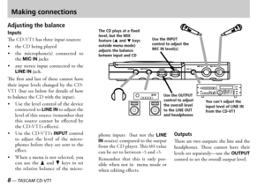 Page 88 — TASCAM CD-VT1TASCAM CD-VT1 —  9
Use the INPUT control to adjust the MIC IN level(s)
You can't adjust the 
input level of LINE IN 
from the CD-VT1Use the OUTPUT control to adjust the overall level to the LINE OUT and headphones
The CD plays at a fixed level, but the MIX feature (5 and b keys outside menu mode) adjusts the balance betwen input and CD
Making connections
Adjusting the balance
Inputs
e  has three input sources
 the  being played
 the  microphones  connected  to the MIC...