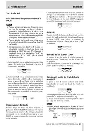 Page 313. Reproducción Español
TASCAM  CD-X1500  REPRODUCTOR DE CD DUAL  31
3-4. Bucle A-B
Para almacenar los puntos de bucle o
LOOP
…Puede almacenar puntos de bucle cuan-
do en la unidad no haya ninguno
guardado (cuando la tecla A y B no esté
iluminadas). Si ya hay puntos de bucle
almacenados, borre primero esos puntos
y después almacene los nuevos.
…Puede ajustar dentro de una pista tanto
el punto de inicio (A) como el de final (B)
del bucle.
…La reproducción en bucle A-B puede ser
ejecutado cuando el modo de...