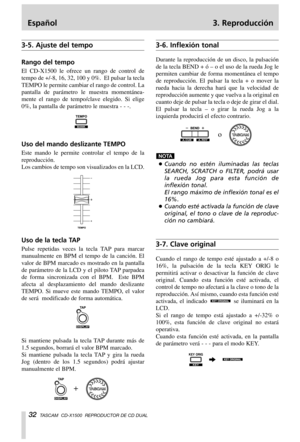 Page 32Español 3. Reproducción
32TASCAM  CD-X1500  REPRODUCTOR DE CD DUAL
3-5. Ajuste del tempo
Rango del tempo
El CD-X1500 le ofrece un rango de control de
tempo de +/-8, 16, 32, 100 y 0%.  El pulsar la tecla
TEMPO le permite cambiar el rango de control. La
pantalla de parámetro le muestra momentánea-
mente el rango de tempo/clave elegido. Si elige
0%, la pantalla de parámetro le muestra - - -.
Uso del mando deslizante TEMPO
Este mando le permite controlar el tempo de la
reproducción.
Los cambios de tempo son...