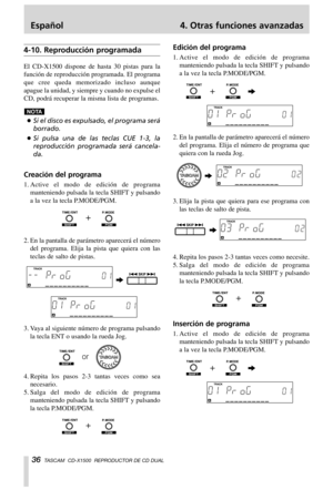 Page 36Español 4. Otras funciones avanzadas
36TASCAM  CD-X1500  REPRODUCTOR DE CD DUAL
4-10. Reproducción programada
El CD-X1500 dispone de hasta 30 pistas para la
función de reproducción programada. El programa
que cree queda memorizado incluso aunque
apague la unidad, y siempre y cuando no expulse el
CD, podrá recuperar la misma lista de programas.
…Si el disco es expulsado, el programa será
borrado.
…Si pulsa una de las teclas CUE 1-3, la
reproducción programada será cancela-
da.
Creación del programa...