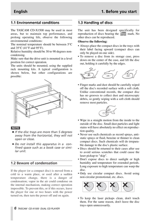 Page 6English 1. Before you start
6TASCAM  CD-X1500  DUAL CD PLAYER
1.1 Environmental conditions
The TASCAM CD-X1500 may be used in most
areas, but to maintain top performance, and
prolong operating life, observe the following
environmental conditions:
The nominal temperature should be between 5°C
and 35°C (41°F and 95°F).
Relative humidity should be 30 to 90 degrees non-
condensing.
Make sure that the drive unit is mounted in a level
position for correct operation.
The units should be mounted, using the...