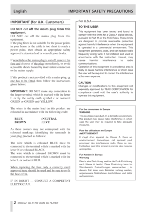 Page 2English IMPORTANT SAFETY PRECAUTIONS
2TASCAM  CD-X1700  DUAL CD PLAYER
IMPORTANT (for U.K. Customers)
DO NOT cut off the mains plug from this
equipment.
DO NOT cut off the mains plug from this
equipment.
If the plug fitted is not suitable for the power points
in your home or the cable is too short to reach a
power point, then obtain an appropriate safety
approved extension lead or consult your dealer.
If nonetheless the mains plug is cut of
f, remove the
fuse anddispose of the plugimmediately, to avoid
a...