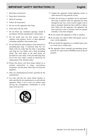 Page 3IMPORTANT SAFETY INSTRUCTIONS (1) English
TASCAM  CD-X1700  DUAL CD PLAYER  3
1Read these instructions.
2Keep these instructions.
3Heed all warnings.
4Follow all instructions.
5Do not use this apparatus near water.
6Clean only with dry cloth.
7Do not block any ventilation openings. Install in
accordance with the manufacturer’s instructions.
8Do not install near any heat sources such as
radiators, heat registers, stoves, or other apparatus
(including amplifiers) that produce heat.
9Do not defeat the...