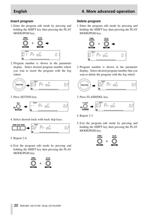 Page 22English 4. More advanced operation
22TASCAM  CD-X1700  DUAL CD PLAYER
Insert program
1. Enter the program edit mode by pressing and
holding the SHIFT key then pressing the PLAY
MODE/PGM key.
2. Program number is shown in the parameter
display.  Select desired program number where
you wan to insert the program with the Jog
wheel.
3. Press SET/INS key.
4. Select desired track with track skip keys.
5. Repeat 2-4.
6. Exit the program edit mode by pressing and
holding the SHIFT key then pressing the PLAY...