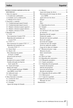 Page 27Indice Español
TASCAM  CD-X1700  REPRODUCTOR DE CD DUAL  27
INSTRUCCIONES IMPORTANTES DE
SEGURIDAD ................................................. 26
1. Antes de empezar .......................................... 28
1.1 Condiciones ambientales.......................... 28
1.2 Cuidado con la condensación................... 28
1.3 Manejo de los discos ................................ 28
2. Funciones y controles ................................... 29
2-1. Unidad principal (panel frontal) ............. 29...