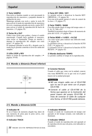 Page 32Español 2. Funciones y controles
32TASCAM  CD-X1700  REPRODUCTOR DE CD DUAL
,Conector Remote
Usando el cable que viene con la unidad, conecte
esta toma REMOTE con la que está en el panel
trasero de la unidad principal.
…NO use ningún cable con el CD-X1700
que no sea el que viene con el propio
CD-X1700.
…Conecte el cable al CD-X1700 de la
forma que aparece en la ilustración del
panel trasero del propio CD-X1700. Si
trata de conectar el cable de cualquier
otra forma, el CD-X1700 puede dañarse.
Precaución...